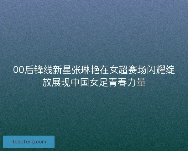 00后锋线新星张琳艳在女超赛场闪耀绽放展现中国女足青春力量