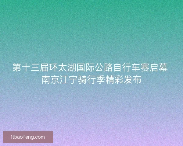 第十三届环太湖国际公路自行车赛启幕 南京江宁骑行季精彩发布