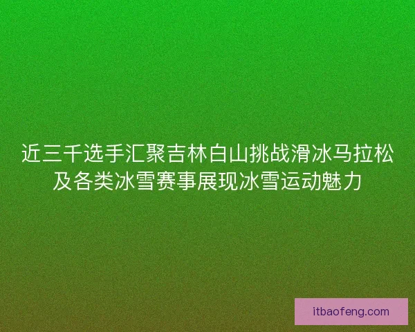近三千选手汇聚吉林白山挑战滑冰马拉松及各类冰雪赛事展现冰雪运动魅力